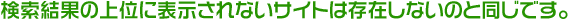検索結果の上位に表示されないサイトは存在しないのと同じです