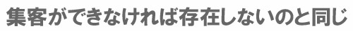 集客ができなければ存在しないのと同じ