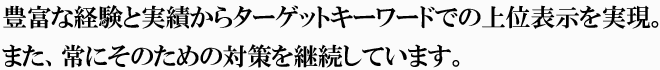 豊富な経験と実績からターゲットキーワードでの上位表示を実現。また、常にそのための対策を継続しています。